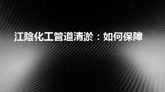 江陰化工管道清淤：如何保障生產(chǎn)安全和環(huán)境保護？